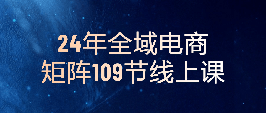 【课程】24年全域电商矩阵109节线上课