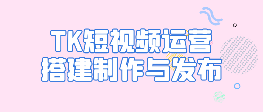 【课程】TK短视频运营搭建制作与发布