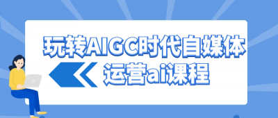 玩转AIGC时代自媒体运营ai课程